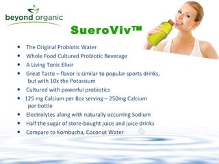 The Original Probiotic Water  Whole Food Cultured Probiotic Beverage A Living Tonic Elixir Great Taste – flavor is similar to popular sports drinks,   but with 10x the Potassium Cultured with powerful probiotics 125 mg Calcium per 8oz serving – 250mg Calcium    per bottle  Electrolytes along with naturally occurring Sodium Half the sugar of store-bought juice and juice drinks Compare to Kombucha, Coconut Water SueroViv™ 