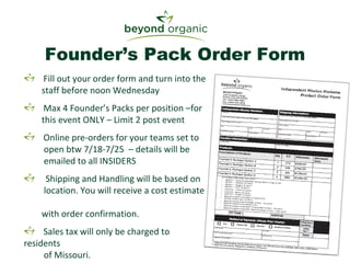 Founder’s Pack Order Form Fill out your order form and turn into the   staff before noon Wednesday Max 4 Founder’s Packs per position –for    this event ONLY – Limit 2 post event Online pre-orders for your teams set to    open btw 7/18-7/25  – details will be   emailed to all INSIDERS Shipping and Handling will be based on   location. You will receive a cost estimate    with order confirmation. Sales tax will only be charged to residents    of Missouri. 