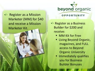 Register as a Mission  Marketer (MM) for $40  and receive a Mission   Marketer Kit. Register as a Business Builder for $200 and  receive: MM Kit for Free Living Beyond Organic,  magazines, and FULL  access to Beyond    Organic University Immediately qualifies  you for Business  Builder Bonuses OPPORTUNITY 