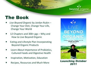The Book Live Beyond Organic  by Jordan Rubin –    Change Your Diet, Change Your Life,    Change Your World 12 Chapters and 300+ pgs – Why and   How to Live Beyond Organic Eating and Lifestyle Plan Incorporating   Beyond Organic Products Learn About Importance of Probiotics,    Cultured Foods and Digestive Health Inspiration, Motivation, Education Recipes, Resources and Much More Launching October 2011 