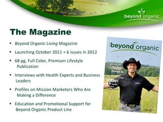 The Magazine Beyond Organic Living  Magazine Launching October 2011 + 6 issues in 2012 68 pg, Full Color, Premium Lifestyle   Publication Interviews with Health Experts and Business    Leaders Profiles on Mission Marketers Who Are    Making a Difference Education and Promotional Support for    Beyond Organic Product Line 