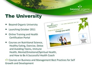 The University Beyond Organic University Launching October 2011 Online Training and Health    Certification Portal Courses on Nutritional Science,    Healthy Eating, Exercise, Detox    and Avoiding Toxins, Immune    Health, Mental/Emotional/Spiritual Health,    and How to Be A Successful Health Coach  Courses on Business and Management Best Practices for Self Growth and Development 