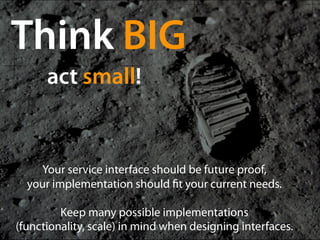 Think BIG
      act small!


    Your service interface should be future proof,
  your implementation should t your current needs.

         Keep many possible implementations 
(functionality, scale) in mind when designing interfaces.
 