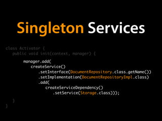 Singleton Services
class Activator {
   public void init(context, manager) {

        manager.add(
        	 createService()
           	 .setInterface(DocumentRepository.class.getName())
                                   (Pseudo)Code
        	 	 .setImplementation(DocumentRepositoryImpl.class)
        	 	 .add(
        	 	 	 createServiceDependency()
              	 	 .setService(Storage.class)));

    }
}
 