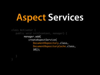 Aspect Services
class Activator {
   public void init(context, manager) {
         manager.add(
         	 createAspectService(
         	 	 DocumentRepository.class,
         	 	 DocumentRepositoryCache.class,
         	 	 10));

    }
}
 