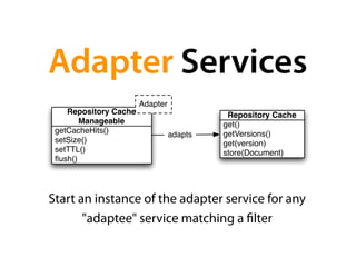 Adapter Services
                       Adapter
    Repository Cache                       Repository Cache
        Manageable                        get()
 getCacheHits()                           getVersions()
                                 adapts
 setSize()                                get(version)
 setTTL()                                 store(Document)
 ﬂush()




Start an instance of the adapter service for any
       "adaptee" service matching a lter
 