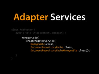 Adapter Services
class Activator {
   public void init(context, manager) {

        manager.add(
        	 createAdapterService(
        	 	 Manageable.class,
        	 	 DocumentRepositoryCache.class,
        	 	 DocumentRepositoryCacheManageable.class));

    }
}
 
