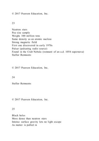 © 2017 Pearson Education, Inc.
23
Neutron stars
Pea size sample
Weighs 100 million tons
Same density as an atomic nucleus
Strong magnetic field
First one discovered in early 1970s
Pulsar (pulsating radio source)
Found in the Crab Nebula (remnant of an a.d. 1054 supernova)
Stellar Remnants
© 2017 Pearson Education, Inc.
24
Stellar Remnants
© 2017 Pearson Education, Inc.
25
Black holes
More dense than neutron stars
Intense surface gravity lets no light escape
As matter is pulled in
 