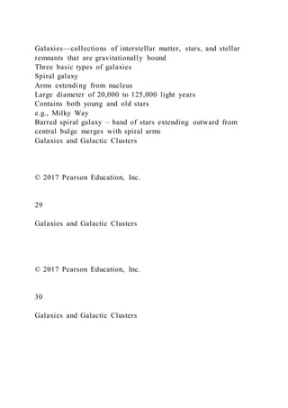 Galaxies—collections of interstellar matter, stars, and stellar
remnants that are gravitationally bound
Three basic types of galaxies
Spiral galaxy
Arms extending from nucleus
Large diameter of 20,000 to 125,000 light years
Contains both young and old stars
e.g., Milky Way
Barred spiral galaxy – band of stars extending outward from
central bulge merges with spiral arms
Galaxies and Galactic Clusters
© 2017 Pearson Education, Inc.
29
Galaxies and Galactic Clusters
© 2017 Pearson Education, Inc.
30
Galaxies and Galactic Clusters
 