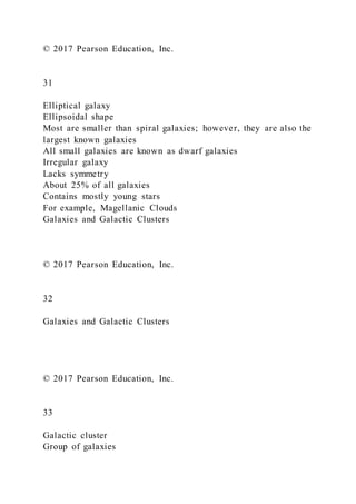 © 2017 Pearson Education, Inc.
31
Elliptical galaxy
Ellipsoidal shape
Most are smaller than spiral galaxies; however, they are also the
largest known galaxies
All small galaxies are known as dwarf galaxies
Irregular galaxy
Lacks symmetry
About 25% of all galaxies
Contains mostly young stars
For example, Magellanic Clouds
Galaxies and Galactic Clusters
© 2017 Pearson Education, Inc.
32
Galaxies and Galactic Clusters
© 2017 Pearson Education, Inc.
33
Galactic cluster
Group of galaxies
 