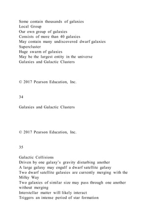 Some contain thousands of galaxies
Local Group
Our own group of galaxies
Consists of more than 40 galaxies
May contain many undiscovered dwarf galaxies
Supercluster
Huge swarm of galaxies
May be the largest entity in the universe
Galaxies and Galactic Clusters
© 2017 Pearson Education, Inc.
34
Galaxies and Galactic Clusters
© 2017 Pearson Education, Inc.
35
Galactic Collisions
Driven by one galaxy’s gravity disturbing another
A large galaxy may engulf a dwarf satellite galaxy
Two dwarf satellite galaxies are currently merging with the
Milky Way
Two galaxies of similar size may pass through one another
without merging
Interstellar matter will likely interact
Triggers an intense period of star formation
 