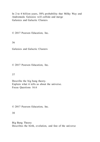In 2 to 4 billion years, 50% probability that Milky Way and
Andromeda Galaxies will collide and merge
Galaxies and Galactic Clusters
© 2017 Pearson Education, Inc.
36
Galaxies and Galactic Clusters
© 2017 Pearson Education, Inc.
37
Describe the big bang theory.
Explain what it tells us about the universe.
Focus Questions 16.6
© 2017 Pearson Education, Inc.
38
Big Bang Theory
Describes the birth, evolution, and fate of the universe
 