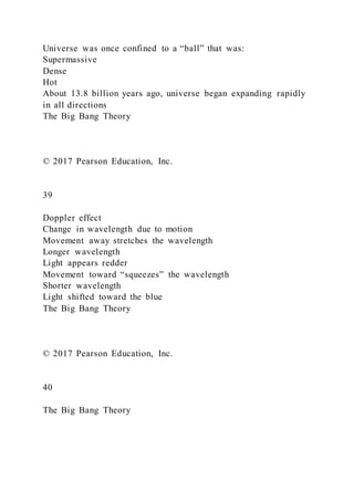 Universe was once confined to a “ball” that was:
Supermassive
Dense
Hot
About 13.8 billion years ago, universe began expanding rapidly
in all directions
The Big Bang Theory
© 2017 Pearson Education, Inc.
39
Doppler effect
Change in wavelength due to motion
Movement away stretches the wavelength
Longer wavelength
Light appears redder
Movement toward “squeezes” the wavelength
Shorter wavelength
Light shifted toward the blue
The Big Bang Theory
© 2017 Pearson Education, Inc.
40
The Big Bang Theory
 