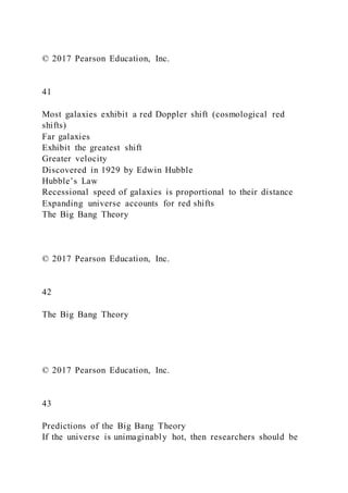 © 2017 Pearson Education, Inc.
41
Most galaxies exhibit a red Doppler shift (cosmological red
shifts)
Far galaxies
Exhibit the greatest shift
Greater velocity
Discovered in 1929 by Edwin Hubble
Hubble’s Law
Recessional speed of galaxies is proportional to their distance
Expanding universe accounts for red shifts
The Big Bang Theory
© 2017 Pearson Education, Inc.
42
The Big Bang Theory
© 2017 Pearson Education, Inc.
43
Predictions of the Big Bang Theory
If the universe is unimaginably hot, then researchers should be
 