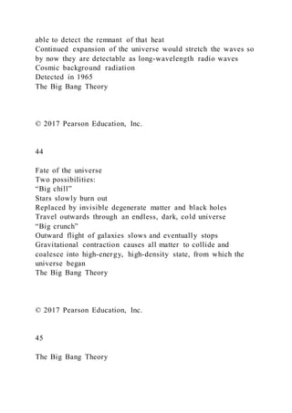 able to detect the remnant of that heat
Continued expansion of the universe would stretch the waves so
by now they are detectable as long-wavelength radio waves
Cosmic background radiation
Detected in 1965
The Big Bang Theory
© 2017 Pearson Education, Inc.
44
Fate of the universe
Two possibilities:
“Big chill”
Stars slowly burn out
Replaced by invisible degenerate matter and black holes
Travel outwards through an endless, dark, cold universe
“Big crunch”
Outward flight of galaxies slows and eventually stops
Gravitational contraction causes all matter to collide and
coalesce into high-energy, high-density state, from which the
universe began
The Big Bang Theory
© 2017 Pearson Education, Inc.
45
The Big Bang Theory
 