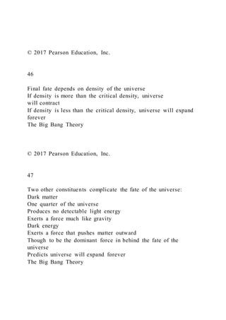 © 2017 Pearson Education, Inc.
46
Final fate depends on density of the universe
If density is more than the critical density, universe
will contract
If density is less than the critical density, universe will expand
forever
The Big Bang Theory
© 2017 Pearson Education, Inc.
47
Two other constituents complicate the fate of the universe:
Dark matter
One quarter of the universe
Produces no detectable light energy
Exerts a force much like gravity
Dark energy
Exerts a force that pushes matter outward
Though to be the dominant force in behind the fate of the
universe
Predicts universe will expand forever
The Big Bang Theory
 