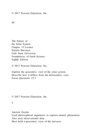 © 2017 Pearson Education, Inc.
48
The Nature of
the Solar System
Chapter 15 Lecture
Natalie Bursztyn
Utah State University
Foundations of Earth Science
Eighth Edition
© 2017 Pearson Education, Inc.
Explain the geocentric view of the solar system.
Describe how it differs from the heliocentric view.
Focus Questions 15.1
© 2017 Pearson Education, Inc.
2
Ancient Greeks
Used philosophical arguments to explain natural phenomena
Also used observational data
Most held a geocentric view of the universe
 