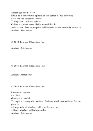 “Earth-centered” view
Earth as a motionless sphere at the center of the universe
Stars on the celestial sphere
Transparent, hollow sphere
Celestial sphere turns daily around Earth
Aristarchus first to propose heliocentric (sun-centered) universe
Ancient Astronomy
© 2017 Pearson Education, Inc.
Ancient Astronomy
© 2017 Pearson Education, Inc.
Ancient Astronomy
© 2017 Pearson Education, Inc.
Ptolemaic system
a.d. 141
Geocentric model
To explain retrograde motion, Ptolemy used two motions for the
planets
– Large orbital circles, called deferents, and
– Small circles, called epicycles
Ancient Astronomy
 