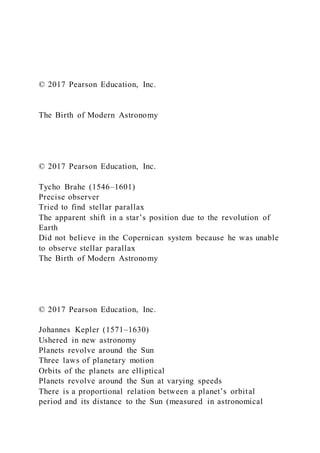 © 2017 Pearson Education, Inc.
The Birth of Modern Astronomy
© 2017 Pearson Education, Inc.
Tycho Brahe (1546–1601)
Precise observer
Tried to find stellar parallax
The apparent shift in a star’s position due to the revolution of
Earth
Did not believe in the Copernican system because he was unable
to observe stellar parallax
The Birth of Modern Astronomy
© 2017 Pearson Education, Inc.
Johannes Kepler (1571–1630)
Ushered in new astronomy
Planets revolve around the Sun
Three laws of planetary motion
Orbits of the planets are elliptical
Planets revolve around the Sun at varying speeds
There is a proportional relation between a planet’s orbital
period and its distance to the Sun (measured in astronomical
 