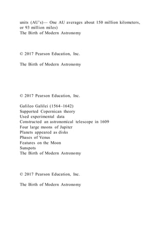 units (AU’s)— One AU averages about 150 million kilometers,
or 93 million miles)
The Birth of Modern Astronomy
© 2017 Pearson Education, Inc.
The Birth of Modern Astronomy
© 2017 Pearson Education, Inc.
Galileo Galilei (1564–1642)
Supported Copernican theory
Used experimental data
Constructed an astronomical telescope in 1609
Four large moons of Jupiter
Planets appeared as disks
Phases of Venus
Features on the Moon
Sunspots
The Birth of Modern Astronomy
© 2017 Pearson Education, Inc.
The Birth of Modern Astronomy
 