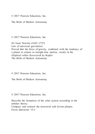 © 2017 Pearson Education, Inc.
The Birth of Modern Astronomy
© 2017 Pearson Education, Inc.
Sir Isaac Newton (1643–1727)
Law of universal gravitation
Proved that the force of gravity, combined with the tendency of
a planet to remain in straight-line motion, results in the
elliptical orbits discovered by Kepler
The Birth of Modern Astronomy
© 2017 Pearson Education, Inc.
The Birth of Modern Astronomy
© 2017 Pearson Education, Inc.
Describe the formation of the solar system according to the
nebular theory.
Compare and contrast the terrestrial and Jovian planets.
Focus Questions 15.3
 