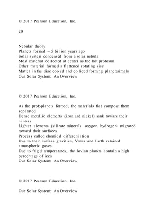 © 2017 Pearson Education, Inc.
20
Nebular theory
Planets formed ~ 5 billion years ago
Solar system condensed from a solar nebula
Most material collected at center as the hot protosun
Other material formed a flattened rotating disc
Matter in the disc cooled and collided forming planetesimals
Our Solar System: An Overview
© 2017 Pearson Education, Inc.
As the protoplanets formed, the materials that compose them
separated
Dense metallic elements (iron and nickel) sank toward their
centers
Lighter elements (silicate minerals, oxygen, hydrogen) migrated
toward their surfaces
Process called chemical differentiation
Due to their surface gravities, Venus and Earth retained
atmospheric gases
Due to frigid temperatures, the Jovian planets contain a high
percentage of ices
Our Solar System: An Overview
© 2017 Pearson Education, Inc.
Our Solar System: An Overview
 