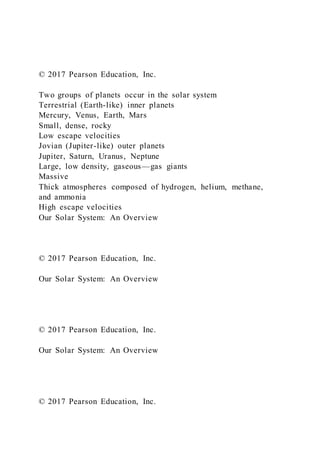 © 2017 Pearson Education, Inc.
Two groups of planets occur in the solar system
Terrestrial (Earth-like) inner planets
Mercury, Venus, Earth, Mars
Small, dense, rocky
Low escape velocities
Jovian (Jupiter-like) outer planets
Jupiter, Saturn, Uranus, Neptune
Large, low density, gaseous—gas giants
Massive
Thick atmospheres composed of hydrogen, helium, methane,
and ammonia
High escape velocities
Our Solar System: An Overview
© 2017 Pearson Education, Inc.
Our Solar System: An Overview
© 2017 Pearson Education, Inc.
Our Solar System: An Overview
© 2017 Pearson Education, Inc.
 