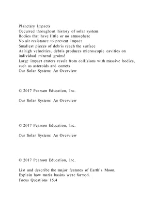 Planetary Impacts
Occurred throughout history of solar system
Bodies that have little or no atmosphere
No air resistance to prevent impact
Smallest pieces of debris reach the surface
At high velocities, debris produces microscopic cavities on
individual mineral grains!
Large impact craters result from collisions with massive bodies,
such as asteroids and comets
Our Solar System: An Overview
© 2017 Pearson Education, Inc.
Our Solar System: An Overview
© 2017 Pearson Education, Inc.
Our Solar System: An Overview
© 2017 Pearson Education, Inc.
List and describe the major features of Earth’s Moon.
Explain how maria basins were formed.
Focus Questions 15.4
 