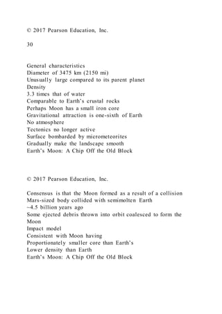 © 2017 Pearson Education, Inc.
30
General characteristics
Diameter of 3475 km (2150 mi)
Unusually large compared to its parent planet
Density
3.3 times that of water
Comparable to Earth’s crustal rocks
Perhaps Moon has a small iron core
Gravitational attraction is one-sixth of Earth
No atmosphere
Tectonics no longer active
Surface bombarded by micrometeorites
Gradually make the landscape smooth
Earth’s Moon: A Chip Off the Old Block
© 2017 Pearson Education, Inc.
Consensus is that the Moon formed as a result of a collision
Mars-sized body collided with semimolten Earth
~4.5 billion years ago
Some ejected debris thrown into orbit coalesced to form the
Moon
Impact model
Consistent with Moon having
Proportionately smaller core than Earth’s
Lower density than Earth
Earth’s Moon: A Chip Off the Old Block
 