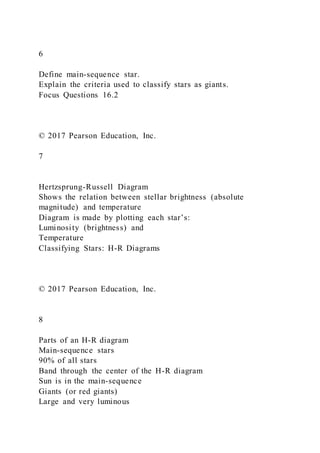 6
Define main-sequence star.
Explain the criteria used to classify stars as giants.
Focus Questions 16.2
© 2017 Pearson Education, Inc.
7
Hertzsprung-Russell Diagram
Shows the relation between stellar brightness (absolute
magnitude) and temperature
Diagram is made by plotting each star’s:
Luminosity (brightness) and
Temperature
Classifying Stars: H-R Diagrams
© 2017 Pearson Education, Inc.
8
Parts of an H-R diagram
Main-sequence stars
90% of all stars
Band through the center of the H-R diagram
Sun is in the main-sequence
Giants (or red giants)
Large and very luminous
 