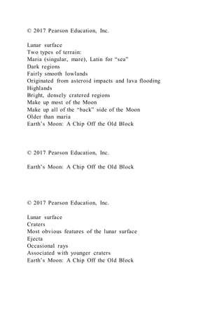 © 2017 Pearson Education, Inc.
Lunar surface
Two types of terrain:
Maria (singular, mare), Latin for “sea”
Dark regions
Fairly smooth lowlands
Originated from asteroid impacts and lava flooding
Highlands
Bright, densely cratered regions
Make up most of the Moon
Make up all of the “back” side of the Moon
Older than maria
Earth’s Moon: A Chip Off the Old Block
© 2017 Pearson Education, Inc.
Earth’s Moon: A Chip Off the Old Block
© 2017 Pearson Education, Inc.
Lunar surface
Craters
Most obvious features of the lunar surface
Ejecta
Occasional rays
Associated with younger craters
Earth’s Moon: A Chip Off the Old Block
 