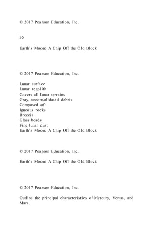 © 2017 Pearson Education, Inc.
35
Earth’s Moon: A Chip Off the Old Block
© 2017 Pearson Education, Inc.
Lunar surface
Lunar regolith
Covers all lunar terrains
Gray, unconsolidated debris
Composed of:
Igneous rocks
Breccia
Glass beads
Fine lunar dust
Earth’s Moon: A Chip Off the Old Block
© 2017 Pearson Education, Inc.
Earth’s Moon: A Chip Off the Old Block
© 2017 Pearson Education, Inc.
Outline the principal characteristics of Mercury, Venus, and
Mars.
 