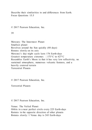 Describe their similarities to and differences from Earth.
Focus Questions 15.5
© 2017 Pearson Education, Inc.
39
Mercury: The Innermost Planet
Smallest planet
Revolves around the Sun quickly (88 days)
Rotates slowly on its axis
Mercury’s day–night cycle lasts 176 Earth-days
Resembles Earth’s Moon in that it has very low reflectivity, no
sustained atmosphere, numerous volcanic features, and a
heavily cratered terrain
Terrestrial Planets
© 2017 Pearson Education, Inc.
Terrestrial Planets
© 2017 Pearson Education, Inc.
Venus: The Veiled Planet
Orbits in a near perfect circle every 225 Earth-days
Rotates in the opposite direction of other planets
Rotates slowly: 1 Venus day is 243 Earth-days
 