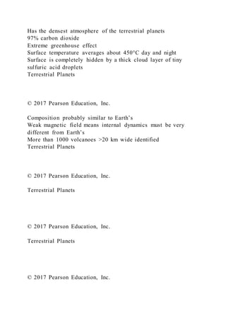 Has the densest atmosphere of the terrestrial planets
97% carbon dioxide
Extreme greenhouse effect
Surface temperature averages about 450°C day and night
Surface is completely hidden by a thick cloud layer of tiny
sulfuric acid droplets
Terrestrial Planets
© 2017 Pearson Education, Inc.
Composition probably similar to Earth’s
Weak magnetic field means internal dynamics must be very
different from Earth’s
More than 1000 volcanoes >20 km wide identified
Terrestrial Planets
© 2017 Pearson Education, Inc.
Terrestrial Planets
© 2017 Pearson Education, Inc.
Terrestrial Planets
© 2017 Pearson Education, Inc.
 