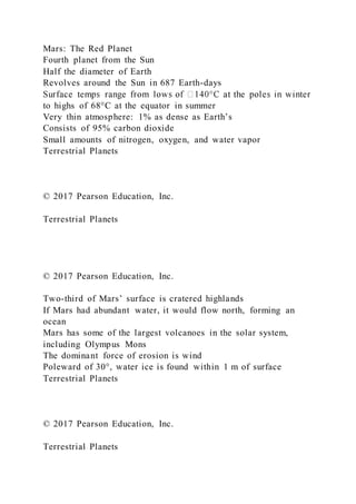 Mars: The Red Planet
Fourth planet from the Sun
Half the diameter of Earth
Revolves around the Sun in 687 Earth-days
to highs of 68°C at the equator in summer
Very thin atmosphere: 1% as dense as Earth’s
Consists of 95% carbon dioxide
Small amounts of nitrogen, oxygen, and water vapor
Terrestrial Planets
© 2017 Pearson Education, Inc.
Terrestrial Planets
© 2017 Pearson Education, Inc.
Two-third of Mars’ surface is cratered highlands
If Mars had abundant water, it would flow north, forming an
ocean
Mars has some of the largest volcanoes in the solar system,
including Olympus Mons
The dominant force of erosion is wind
Poleward of 30°, water ice is found within 1 m of surface
Terrestrial Planets
© 2017 Pearson Education, Inc.
Terrestrial Planets
 