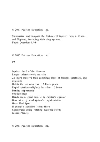 © 2017 Pearson Education, Inc.
Summarize and compare the features of Jupiter, Saturn, Uranus,
and Neptune, including their ring systems.
Focus Question 15.6
© 2017 Pearson Education, Inc.
50
Jupiter: Lord of the Heavens
Largest planet—very massive
2.5 more massive than combined mass of planets, satellites, and
asteroids
Orbits the sun once ever 12 Earth years
Rapid rotation—slightly less than 10 hours
Banded appearance
Multicolored
Bands are aligned parallel to Jupiter’s equator
Generated by wind system’s rapid rotation
Great Red Spot
In planet’s Southern Hemisphere
Counterclockwise rotating cyclonic storm
Jovian Planets
© 2017 Pearson Education, Inc.
 