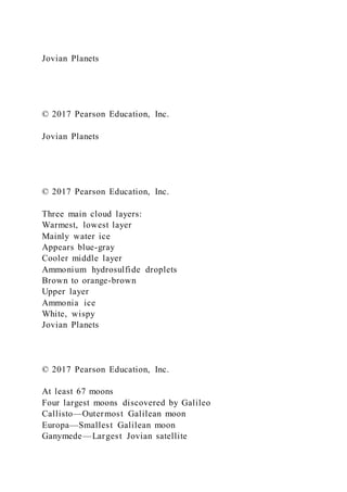 Jovian Planets
© 2017 Pearson Education, Inc.
Jovian Planets
© 2017 Pearson Education, Inc.
Three main cloud layers:
Warmest, lowest layer
Mainly water ice
Appears blue-gray
Cooler middle layer
Ammonium hydrosulfide droplets
Brown to orange-brown
Upper layer
Ammonia ice
White, wispy
Jovian Planets
© 2017 Pearson Education, Inc.
At least 67 moons
Four largest moons discovered by Galileo
Callisto—Outermost Galilean moon
Europa—Smallest Galilean moon
Ganymede—Largest Jovian satellite
 