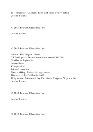 Io—Innermost Galilean moon and volcanically active
Jovian Planets
© 2017 Pearson Education, Inc.
Jovian Planets
© 2017 Pearson Education, Inc.
Saturn: The Elegant Planet
29 Earth years for one revolution around the Sun
Similar to Jupiter in
Atmosphere
Composition
Internal structure
Most striking feature is ring system
Discovered by Galileo in 1610
Ring nature determined by Christiaan Huygens 50 years later
Jovian Planets
© 2017 Pearson Education, Inc.
Jovian Planets
© 2017 Pearson Education, Inc.
 