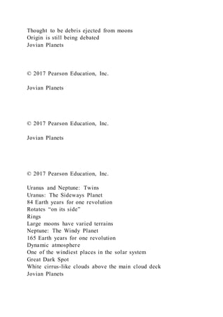 Thought to be debris ejected from moons
Origin is still being debated
Jovian Planets
© 2017 Pearson Education, Inc.
Jovian Planets
© 2017 Pearson Education, Inc.
Jovian Planets
© 2017 Pearson Education, Inc.
Uranus and Neptune: Twins
Uranus: The Sideways Planet
84 Earth years for one revolution
Rotates “on its side”
Rings
Large moons have varied terrains
Neptune: The Windy Planet
165 Earth years for one revolution
Dynamic atmosphere
One of the windiest places in the solar system
Great Dark Spot
White cirrus-like clouds above the main cloud deck
Jovian Planets
 