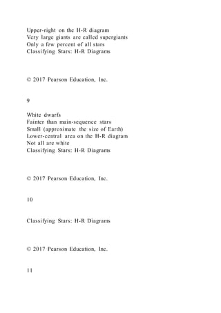 Upper-right on the H-R diagram
Very large giants are called supergiants
Only a few percent of all stars
Classifying Stars: H-R Diagrams
© 2017 Pearson Education, Inc.
9
White dwarfs
Fainter than main-sequence stars
Small (approximate the size of Earth)
Lower-central area on the H-R diagram
Not all are white
Classifying Stars: H-R Diagrams
© 2017 Pearson Education, Inc.
10
Classifying Stars: H-R Diagrams
© 2017 Pearson Education, Inc.
11
 
