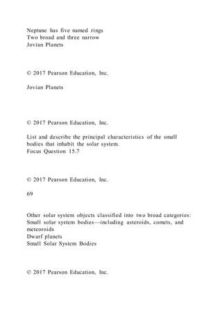 Neptune has five named rings
Two broad and three narrow
Jovian Planets
© 2017 Pearson Education, Inc.
Jovian Planets
© 2017 Pearson Education, Inc.
List and describe the principal characteristics of the small
bodies that inhabit the solar system.
Focus Question 15.7
© 2017 Pearson Education, Inc.
69
Other solar system objects classified into two broad categories:
Small solar system bodies—including asteroids, comets, and
meteoroids
Dwarf planets
Small Solar System Bodies
© 2017 Pearson Education, Inc.
 