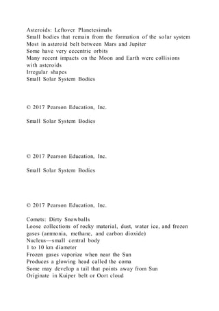 Asteroids: Leftover Planetesimals
Small bodies that remain from the formation of the solar system
Most in asteroid belt between Mars and Jupiter
Some have very eccentric orbits
Many recent impacts on the Moon and Earth were collisions
with asteroids
Irregular shapes
Small Solar System Bodies
© 2017 Pearson Education, Inc.
Small Solar System Bodies
© 2017 Pearson Education, Inc.
Small Solar System Bodies
© 2017 Pearson Education, Inc.
Comets: Dirty Snowballs
Loose collections of rocky material, dust, water ice, and frozen
gases (ammonia, methane, and carbon dioxide)
Nucleus—small central body
1 to 10 km diameter
Frozen gases vaporize when near the Sun
Produces a glowing head called the coma
Some may develop a tail that points away from Sun
Originate in Kuiper belt or Oort cloud
 