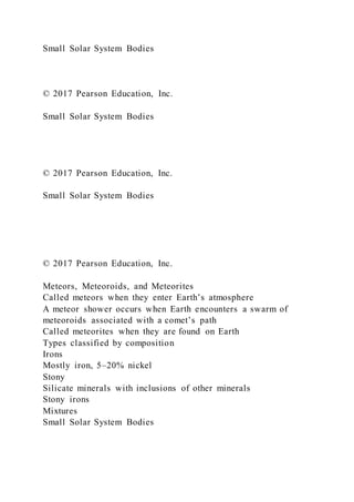 Small Solar System Bodies
© 2017 Pearson Education, Inc.
Small Solar System Bodies
© 2017 Pearson Education, Inc.
Small Solar System Bodies
© 2017 Pearson Education, Inc.
Meteors, Meteoroids, and Meteorites
Called meteors when they enter Earth’s atmosphere
A meteor shower occurs when Earth encounters a swarm of
meteoroids associated with a comet’s path
Called meteorites when they are found on Earth
Types classified by composition
Irons
Mostly iron, 5–20% nickel
Stony
Silicate minerals with inclusions of other minerals
Stony irons
Mixtures
Small Solar System Bodies
 