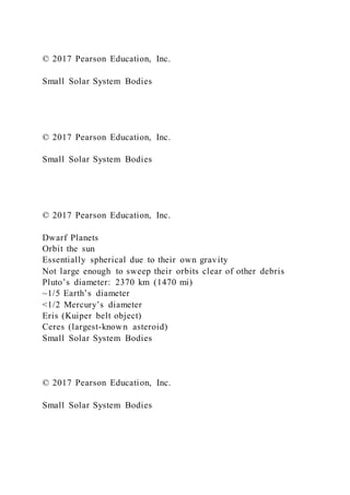 © 2017 Pearson Education, Inc.
Small Solar System Bodies
© 2017 Pearson Education, Inc.
Small Solar System Bodies
© 2017 Pearson Education, Inc.
Dwarf Planets
Orbit the sun
Essentially spherical due to their own gravity
Not large enough to sweep their orbits clear of other debris
Pluto’s diameter: 2370 km (1470 mi)
~1/5 Earth’s diameter
<1/2 Mercury’s diameter
Eris (Kuiper belt object)
Ceres (largest-known asteroid)
Small Solar System Bodies
© 2017 Pearson Education, Inc.
Small Solar System Bodies
 