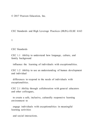 © 2017 Pearson Education, Inc.
CEC Standards and High Leverage Practices (HLPs)-ELSE 6163
1
CEC Standards
CEC 1.1 Ability to understand how language, culture, and
family background
influence the learning of individuals with exceptionalities.
CEC 1.2 Ability to use an understanding of human development
and individual
differences to respond to the needs of individuals with
exceptionalities.
CEC 2.1 Ability through collaboration with general educators
and other colleagues,
to create a safe, inclusive, culturally responsive learning
environment to
engage individuals with exceptionalities in meaningful
learning activities
and social interactions.
 