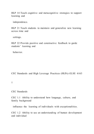 HLP 14 Teach cognitive and metacognitive strategies to support
learning and
independence.
HLP 21 Teach students to maintain and generalize new learning
across time and
settings.
HLP 22 Provide positive and constructive feedback to guide
students’ learning and
behavior.
CEC Standards and High Leverage Practices (HLPs)-ELSE 6163
1
CEC Standards
CEC 1.1 Ability to understand how language, culture, and
family background
influence the learning of individuals with exceptionalities.
CEC 1.2 Ability to use an understanding of human development
and individual
 