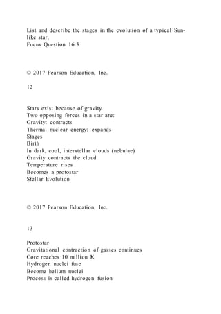 List and describe the stages in the evolution of a typical Sun-
like star.
Focus Question 16.3
© 2017 Pearson Education, Inc.
12
Stars exist because of gravity
Two opposing forces in a star are:
Gravity: contracts
Thermal nuclear energy: expands
Stages
Birth
In dark, cool, interstellar clouds (nebulae)
Gravity contracts the cloud
Temperature rises
Becomes a protostar
Stellar Evolution
© 2017 Pearson Education, Inc.
13
Protostar
Gravitational contraction of gasses continues
Core reaches 10 million K
Hydrogen nuclei fuse
Become helium nuclei
Process is called hydrogen fusion
 