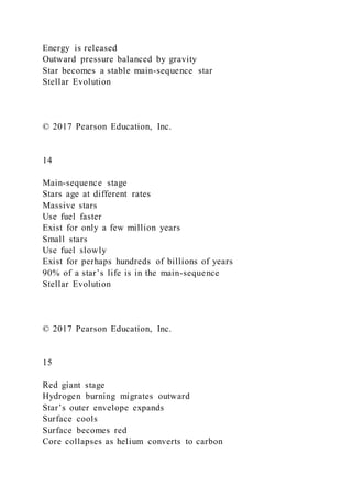 Energy is released
Outward pressure balanced by gravity
Star becomes a stable main-sequence star
Stellar Evolution
© 2017 Pearson Education, Inc.
14
Main-sequence stage
Stars age at different rates
Massive stars
Use fuel faster
Exist for only a few million years
Small stars
Use fuel slowly
Exist for perhaps hundreds of billions of years
90% of a star’s life is in the main-sequence
Stellar Evolution
© 2017 Pearson Education, Inc.
15
Red giant stage
Hydrogen burning migrates outward
Star’s outer envelope expands
Surface cools
Surface becomes red
Core collapses as helium converts to carbon
 