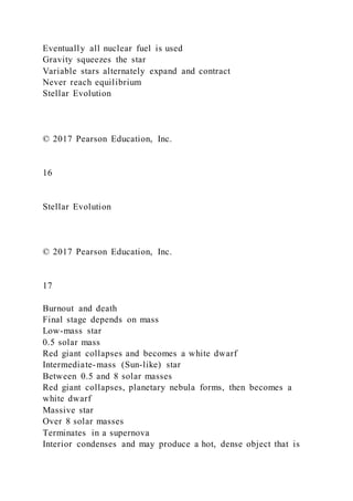 Eventually all nuclear fuel is used
Gravity squeezes the star
Variable stars alternately expand and contract
Never reach equilibrium
Stellar Evolution
© 2017 Pearson Education, Inc.
16
Stellar Evolution
© 2017 Pearson Education, Inc.
17
Burnout and death
Final stage depends on mass
Low-mass star
0.5 solar mass
Red giant collapses and becomes a white dwarf
Intermediate-mass (Sun-like) star
Between 0.5 and 8 solar masses
Red giant collapses, planetary nebula forms, then becomes a
white dwarf
Massive star
Over 8 solar masses
Terminates in a supernova
Interior condenses and may produce a hot, dense object that is
 