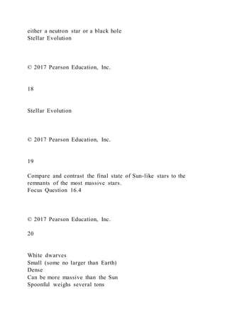 either a neutron star or a black hole
Stellar Evolution
© 2017 Pearson Education, Inc.
18
Stellar Evolution
© 2017 Pearson Education, Inc.
19
Compare and contrast the final state of Sun-like stars to the
remnants of the most massive stars.
Focus Question 16.4
© 2017 Pearson Education, Inc.
20
White dwarves
Small (some no larger than Earth)
Dense
Can be more massive than the Sun
Spoonful weighs several tons
 